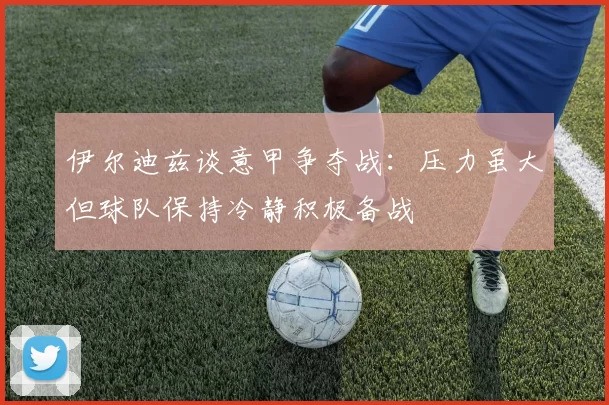 伊尔迪兹谈意甲争夺战：压力虽大但球队保持冷静积极备战