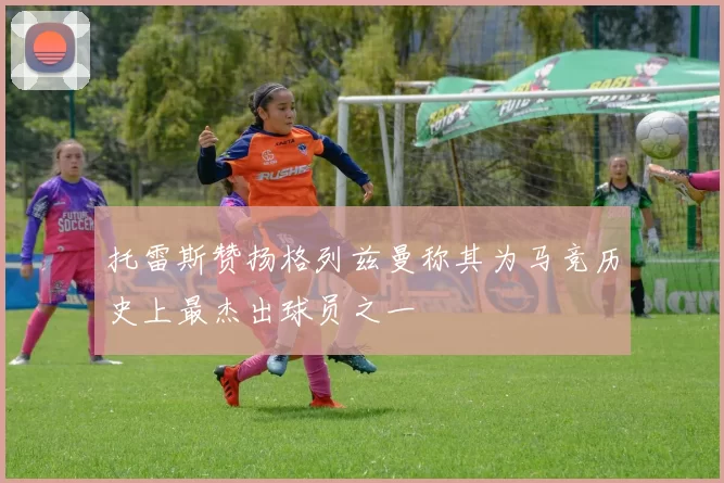 托雷斯赞扬格列兹曼称其为马竞历史上最杰出球员之一