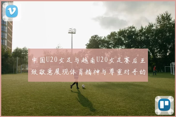 中国U20女足与越南U20女足赛后互致敬意展现体育精神与尊重对手的风范