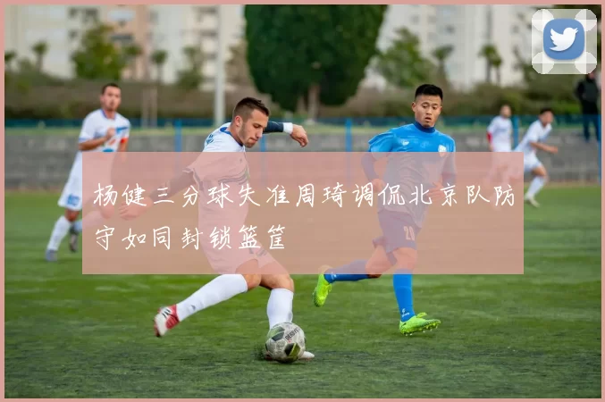 杨健三分球失准周琦调侃北京队防守如同封锁篮筐