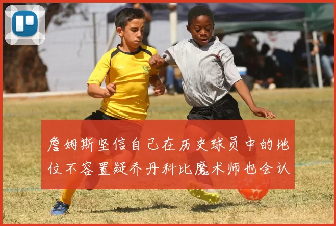 詹姆斯坚信自己在历史球员中的地位不容置疑乔丹科比魔术师也会认同