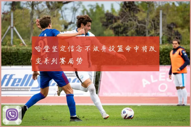 哈登坚定信念不放弃投篮命中将改变系列赛局势