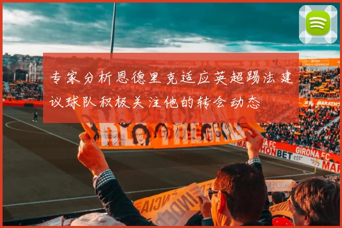 专家分析恩德里克适应英超踢法建议球队积极关注他的转会动态