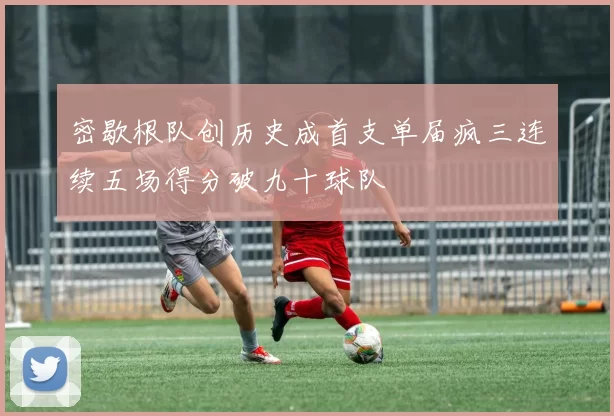 密歇根队创历史成首支单届疯三连续五场得分破九十球队