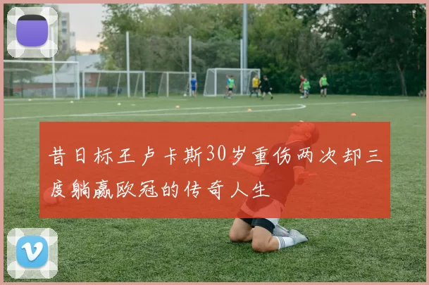昔日标王卢卡斯30岁重伤两次却三度躺赢欧冠的传奇人生
