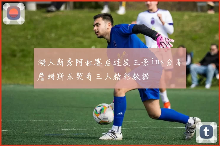 湖人新秀阿杜赛后连发三条ins分享詹姆斯东契奇三人精彩数据