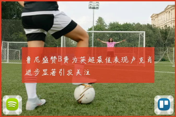 鲁尼盛赞B费为英超最佳表现卢克肖进步显著引发关注