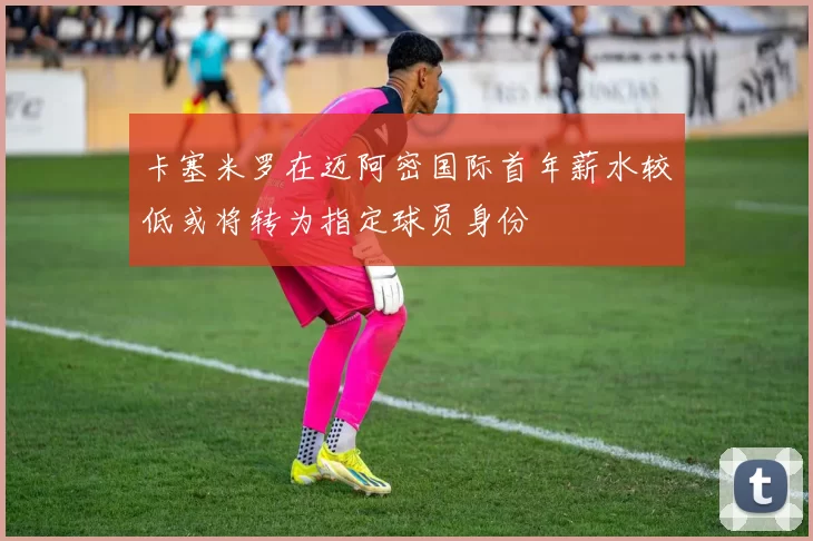 卡塞米罗在迈阿密国际首年薪水较低或将转为指定球员身份
