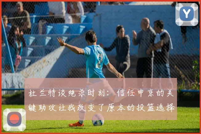 杜兰特谈绝杀时刻：信任申京的关键助攻让我改变了原本的投篮选择