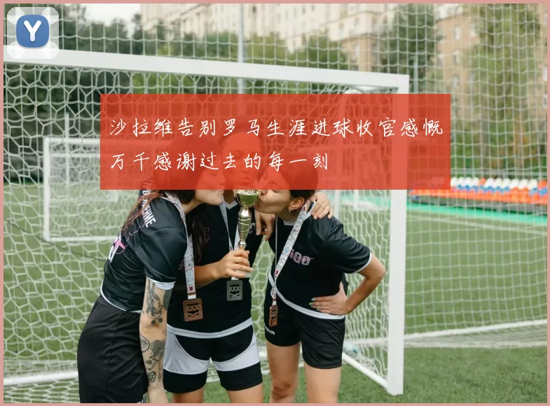 沙拉维告别罗马生涯进球收官感慨万千感谢过去的每一刻