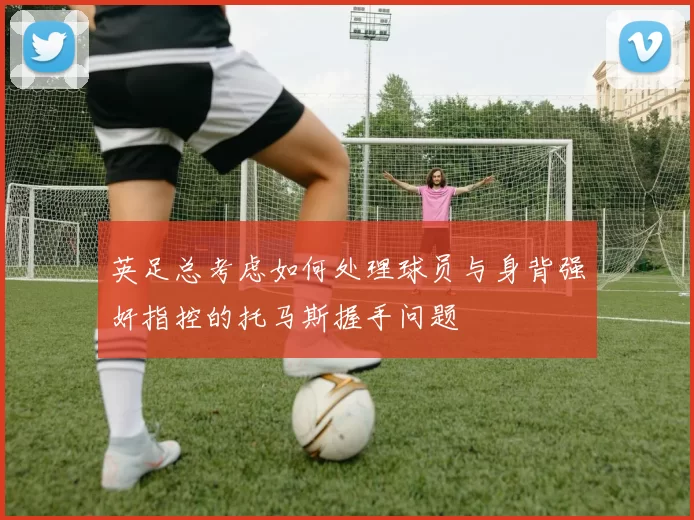 英足总考虑如何处理球员与身背强奸指控的托马斯握手问题